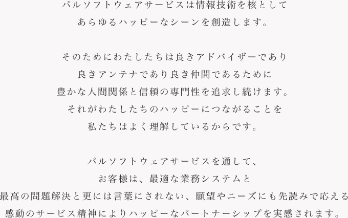 パルソフトウェアサービスは情報技術を核としてあらゆるハッピーなシーンを創造します。そのためにわたしたちは良きアドバイザーであり良きアンテナであり良き仲間であるために豊かな人間関係と信頼の専門性を追求し続けます。それがわたしたちのハッピーにつながることを私たちはよく理解しているからです。パルソフトウェアサービスを通して、お客様は、最適な業務システムと最高の問題解決と更には言葉にされない、願望やニーズにも先読みで応える感動のサービス精神によりハッピーなパートナーシップを実感されます。