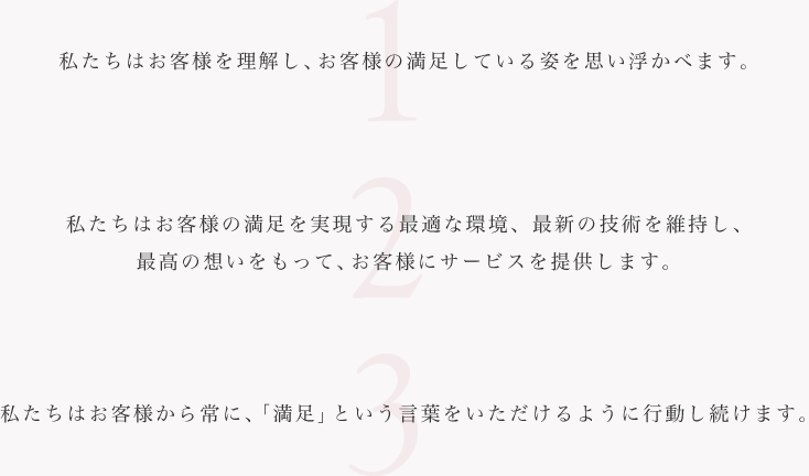 1.私たちはお客様を理解し、お客様の満足している姿を思い浮かべます。2.私たちはお客様の満足を実現する最適な環境、最新の技術を維持し、最高の想いをもって、お客様にサービスを提供します。3.私たちはお客様から常に、「満足」という言葉をいただけるように行動し続けます。